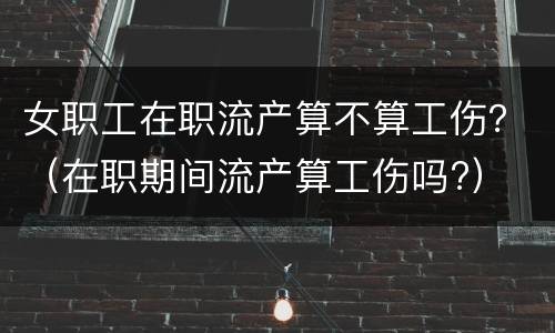 女职工在职流产算不算工伤？（在职期间流产算工伤吗?）