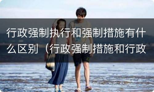 行政强制执行和强制措施有什么区别（行政强制措施和行政强制执行的区别有哪些）