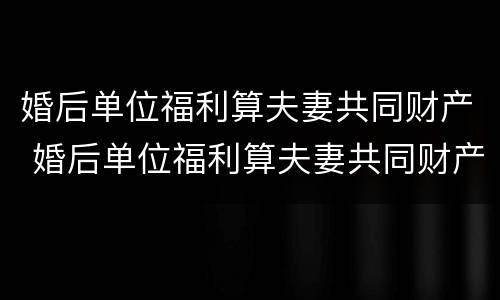婚后单位福利算夫妻共同财产 婚后单位福利算夫妻共同财产嘛