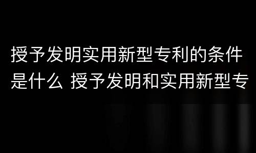 授予发明实用新型专利的条件是什么 授予发明和实用新型专利权的条件是什么