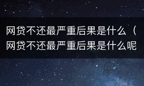 网贷不还最严重后果是什么（网贷不还最严重后果是什么呢）