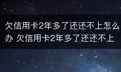 欠信用卡2年多了还还不上怎么办 欠信用卡2年多了还还不上怎么办呢