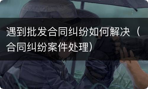 遇到批发合同纠纷如何解决（合同纠纷案件处理）