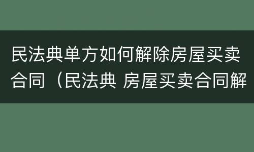 民法典单方如何解除房屋买卖合同（民法典 房屋买卖合同解除）