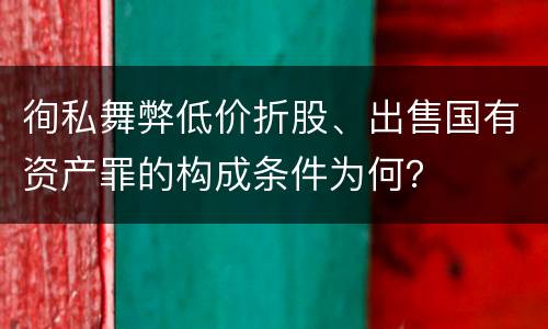 徇私舞弊低价折股、出售国有资产罪的构成条件为何？