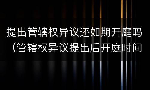 提出管辖权异议还如期开庭吗（管辖权异议提出后开庭时间延迟么）