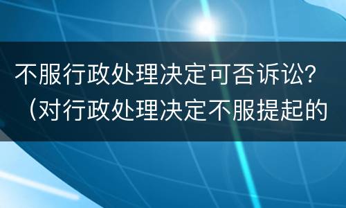 不服行政处理决定可否诉讼？（对行政处理决定不服提起的诉讼不予受理）