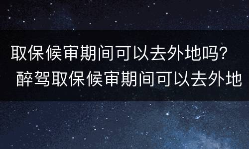 取保候审期间可以去外地吗？ 醉驾取保候审期间可以去外地吗