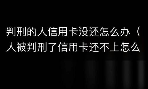 判刑的人信用卡没还怎么办（人被判刑了信用卡还不上怎么办）