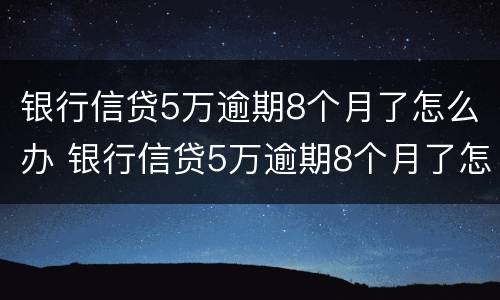 银行信贷5万逾期8个月了怎么办 银行信贷5万逾期8个月了怎么办理