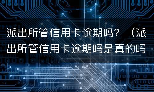 派出所管信用卡逾期吗？（派出所管信用卡逾期吗是真的吗）