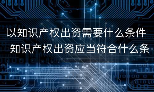 以知识产权出资需要什么条件 知识产权出资应当符合什么条件?