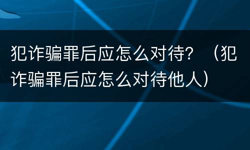 犯诈骗罪后应怎么对待？（犯诈骗罪后应怎么对待他人）