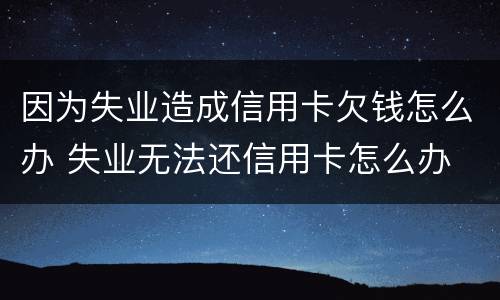 因为失业造成信用卡欠钱怎么办 失业无法还信用卡怎么办