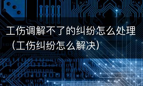 工伤调解不了的纠纷怎么处理（工伤纠纷怎么解决）