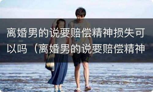 离婚男的说要赔偿精神损失可以吗（离婚男的说要赔偿精神损失可以吗是真的吗）