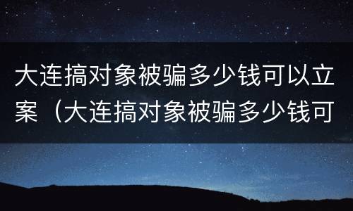 大连搞对象被骗多少钱可以立案（大连搞对象被骗多少钱可以立案侦查）