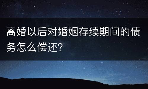 离婚以后对婚姻存续期间的债务怎么偿还？