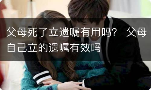 父母死了立遗嘱有用吗？ 父母自己立的遗嘱有效吗