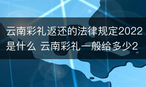 云南彩礼返还的法律规定2022是什么 云南彩礼一般给多少2020年