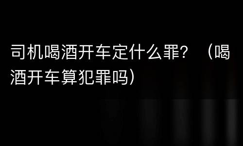 司机喝酒开车定什么罪？（喝酒开车算犯罪吗）