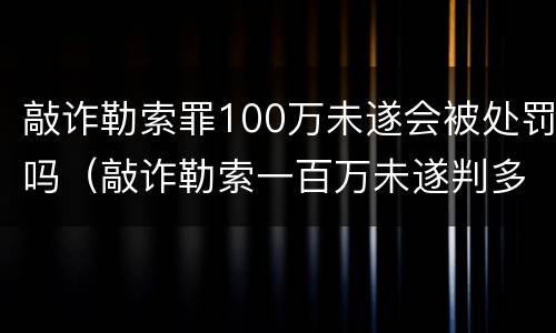 敲诈勒索罪100万未遂会被处罚吗（敲诈勒索一百万未遂判多少年）