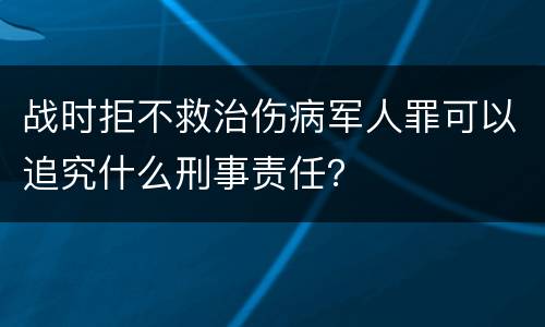 战时拒不救治伤病军人罪可以追究什么刑事责任？