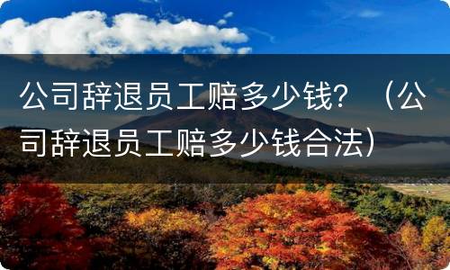 公司辞退员工赔多少钱？（公司辞退员工赔多少钱合法）