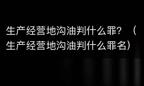 生产经营地沟油判什么罪？（生产经营地沟油判什么罪名）