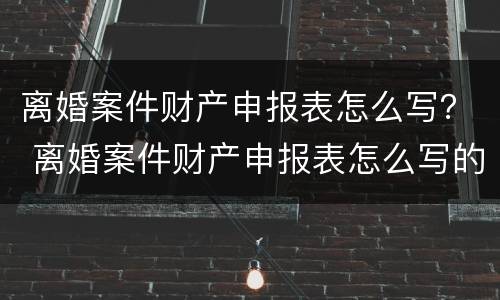 离婚案件财产申报表怎么写？ 离婚案件财产申报表怎么写的