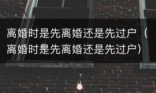离婚时是先离婚还是先过户（离婚时是先离婚还是先过户）