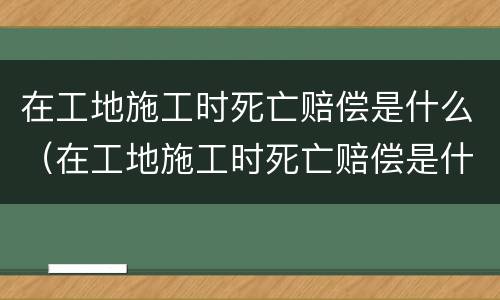 在工地施工时死亡赔偿是什么（在工地施工时死亡赔偿是什么责任）