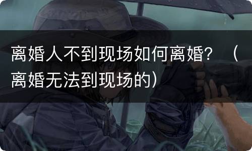 离婚人不到现场如何离婚？（离婚无法到现场的）