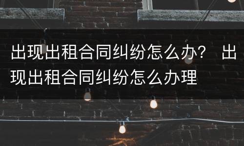 出现出租合同纠纷怎么办？ 出现出租合同纠纷怎么办理