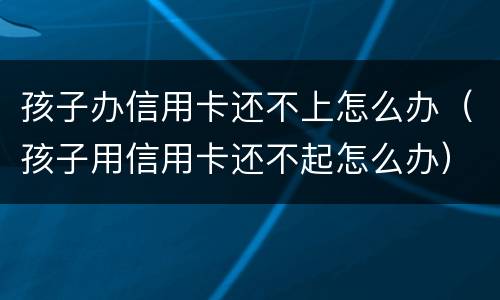 孩子办信用卡还不上怎么办（孩子用信用卡还不起怎么办）