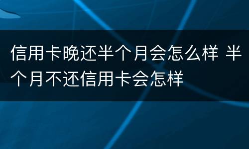 信用卡晚还半个月会怎么样 半个月不还信用卡会怎样