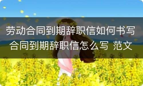 劳动合同到期辞职信如何书写 合同到期辞职信怎么写 范文