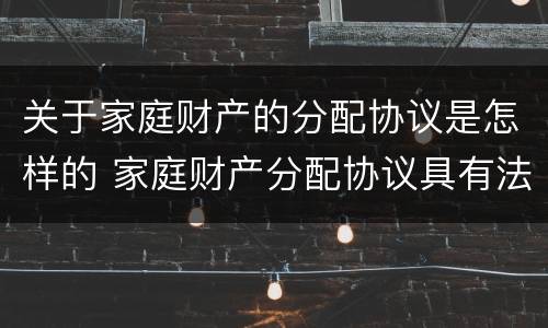 关于家庭财产的分配协议是怎样的 家庭财产分配协议具有法律效力么