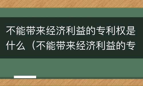 不能带来经济利益的专利权是什么（不能带来经济利益的专利权是什么）