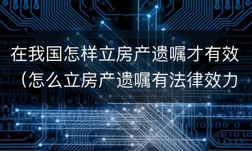 在我国怎样立房产遗嘱才有效（怎么立房产遗嘱有法律效力）