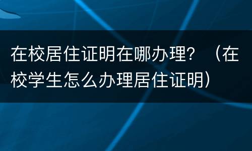 在校居住证明在哪办理？（在校学生怎么办理居住证明）