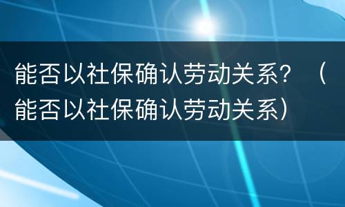 能否以社保确认劳动关系？（能否以社保确认劳动关系）