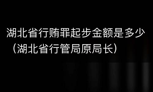 湖北省行贿罪起步金额是多少（湖北省行管局原局长）
