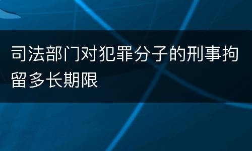 司法部门对犯罪分子的刑事拘留多长期限