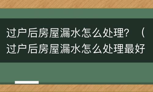 过户后房屋漏水怎么处理？（过户后房屋漏水怎么处理最好）