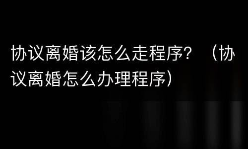 协议离婚该怎么走程序？（协议离婚怎么办理程序）