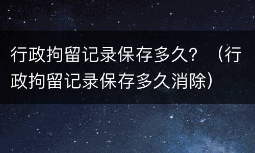 行政拘留记录保存多久？（行政拘留记录保存多久消除）