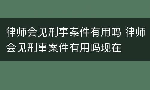 律师会见刑事案件有用吗 律师会见刑事案件有用吗现在