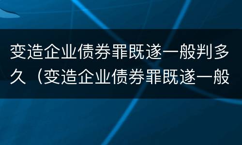 变造企业债券罪既遂一般判多久（变造企业债券罪既遂一般判多久以上）