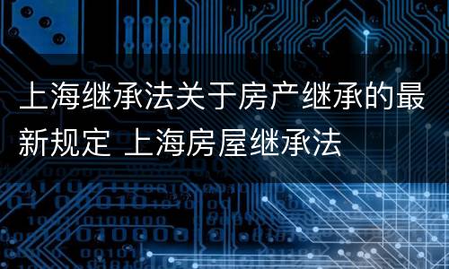 上海继承法关于房产继承的最新规定 上海房屋继承法